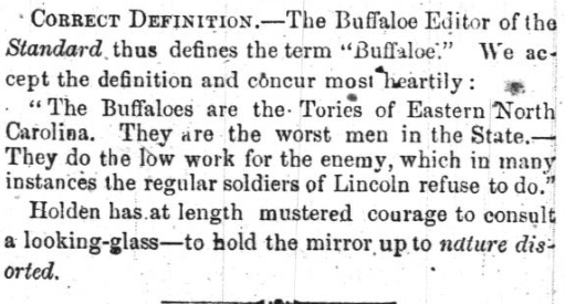 Newspaper clipping that reads: &quot;CORRECT DEFINITION -- The Buffaloe Editor of the Standard thus defines the term &quot;Buffaloe.&quot; We accept the definition and concur most heartily: 'The Buffaloes are the Tories of Eastern North Carolina. They are they worst men in the State-- They do the low work for the enemy, which in many instances the regular soldiers of Lincoln refuse to do. Holden has at length mustered courage to consult a looking-glass -- to hold the mirror up to nature distorted.&quot;